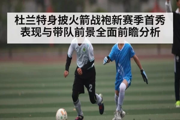 杜兰特身披火箭战袍新赛季首秀表现与带队前景全面前瞻分析
