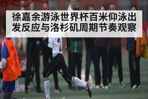 徐嘉余游泳世界杯百米仰泳出发反应与洛杉矶周期节奏观察