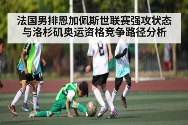 法国男排恩加佩斯世联赛强攻状态与洛杉矶奥运资格竞争路径分析
